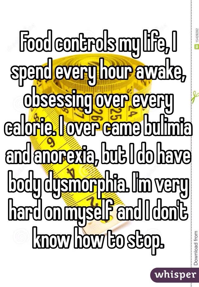 Food controls my life, I spend every hour awake, obsessing over every calorie. I over came bulimia and anorexia, but I do have body dysmorphia. I'm very hard on myself and I don't know how to stop.