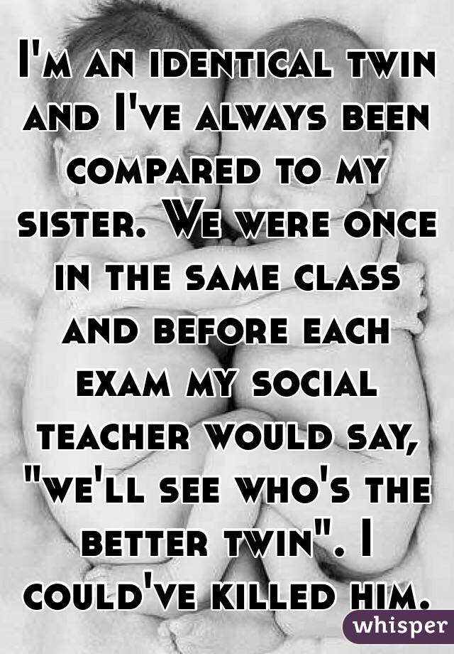 I'm an identical twin and I've always been compared to my sister. We were once in the same class and before each exam my social teacher would say, "we'll see who's the better twin". I could've killed him.