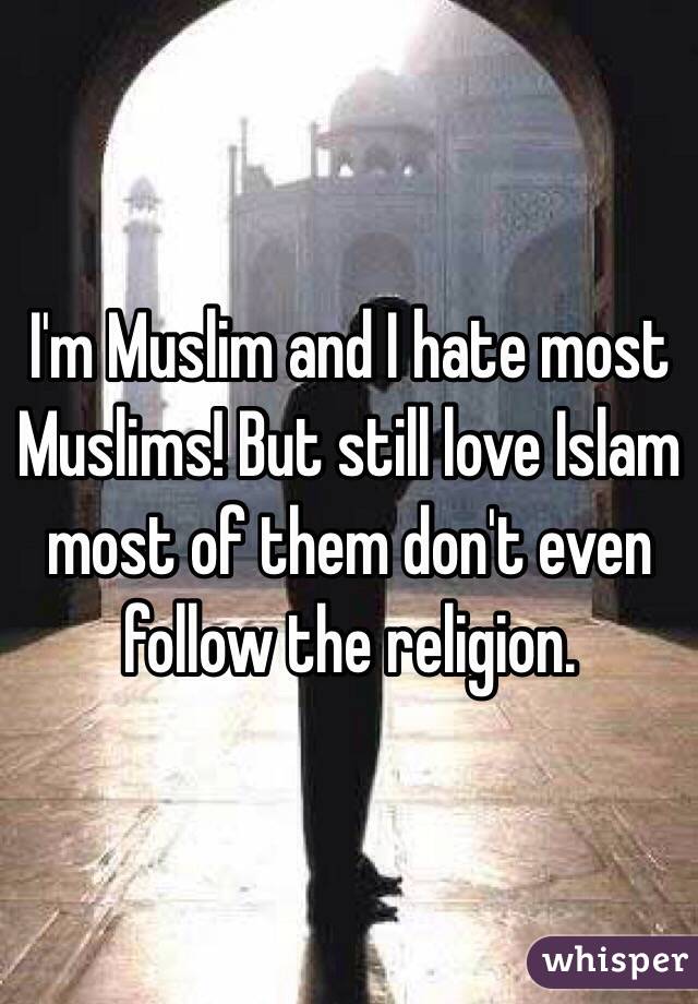 I'm Muslim and I hate most Muslims! But still love Islam most of them don't even follow the religion.