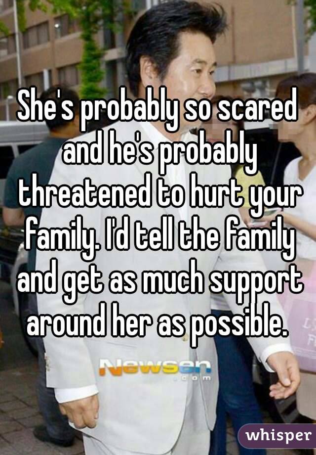 She's probably so scared and he's probably threatened to hurt your family. I'd tell the family and get as much support around her as possible. 