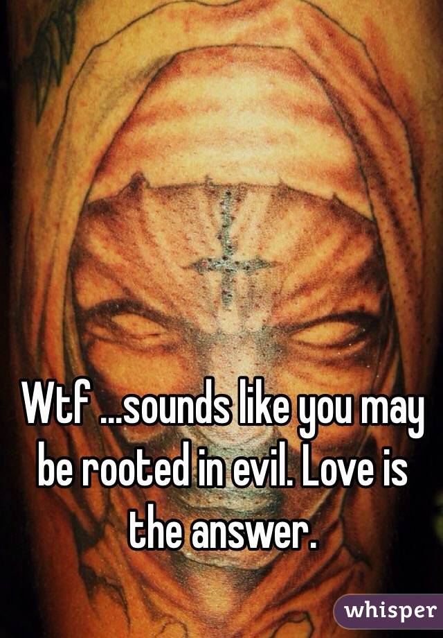 Wtf ...sounds like you may be rooted in evil. Love is the answer. 