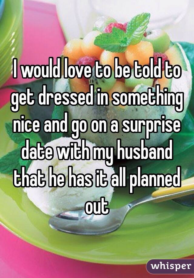 I would love to be told to get dressed in something nice and go on a surprise date with my husband that he has it all planned out 