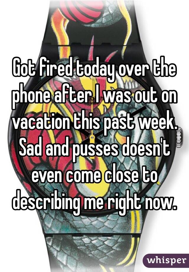 Got fired today over the phone after I was out on vacation this past week. Sad and pusses doesn't even come close to describing me right now. 