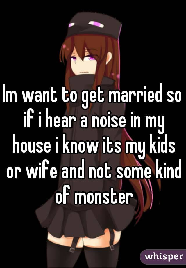 Im want to get married so if i hear a noise in my house i know its my kids or wife and not some kind of monster