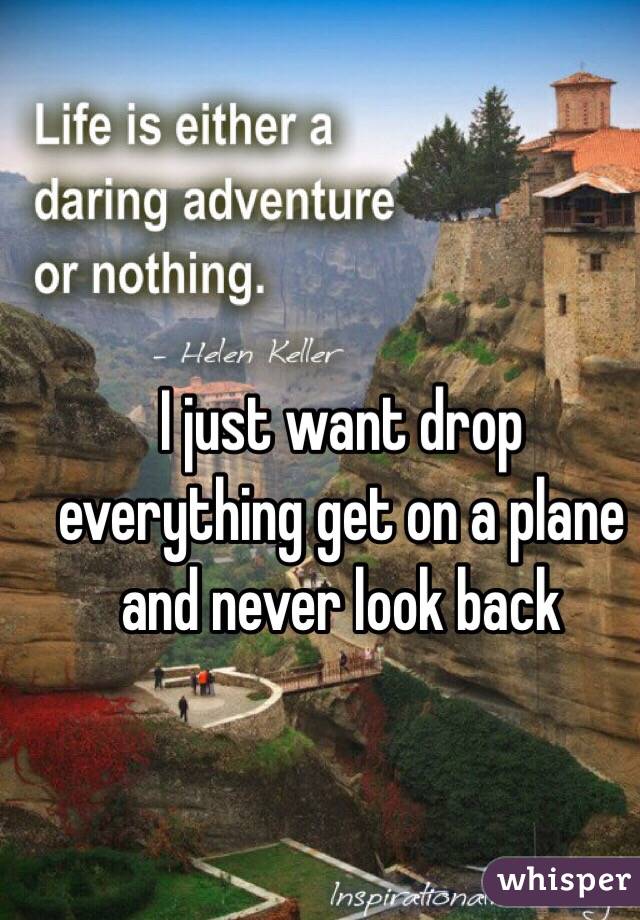I just want drop everything get on a plane and never look back 
