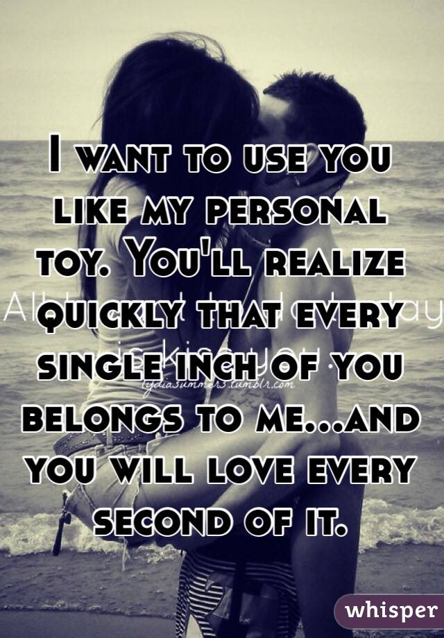 I want to use you like my personal toy. You'll realize quickly that every single inch of you belongs to me...and you will love every second of it. 