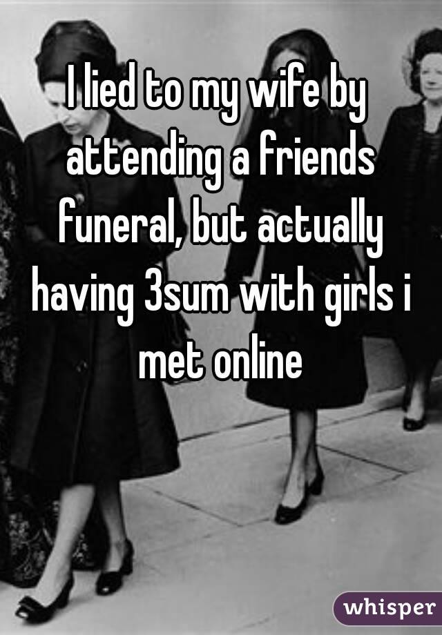 I lied to my wife by attending a friends funeral, but actually having 3sum with girls i met online