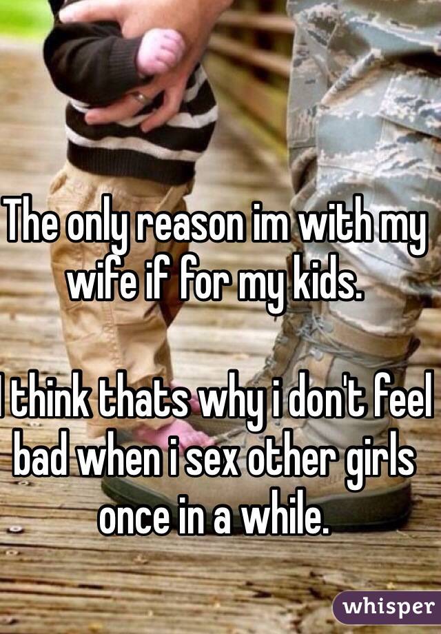 The only reason im with my wife if for my kids. 

I think thats why i don't feel bad when i sex other girls once in a while.