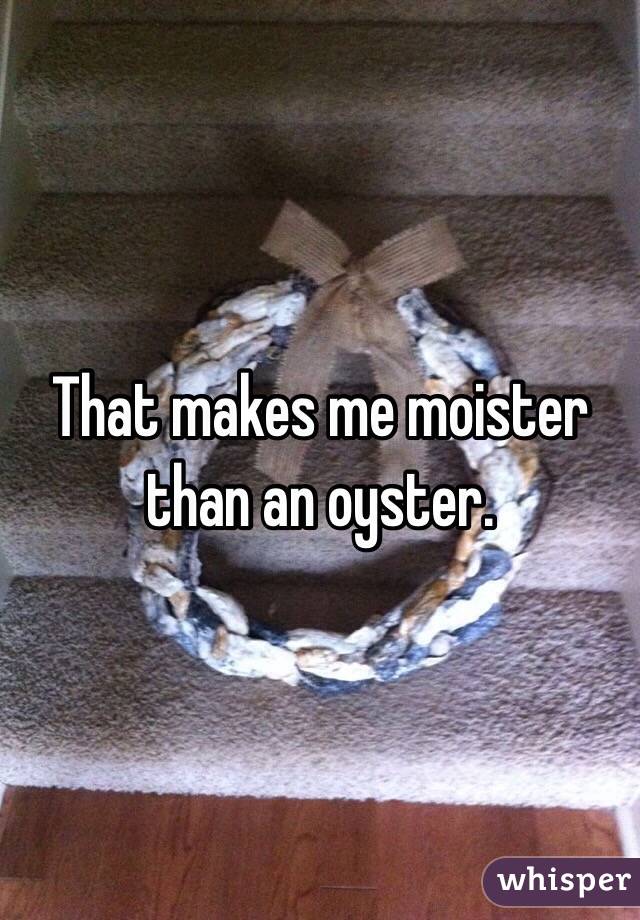 That makes me moister than an oyster. 