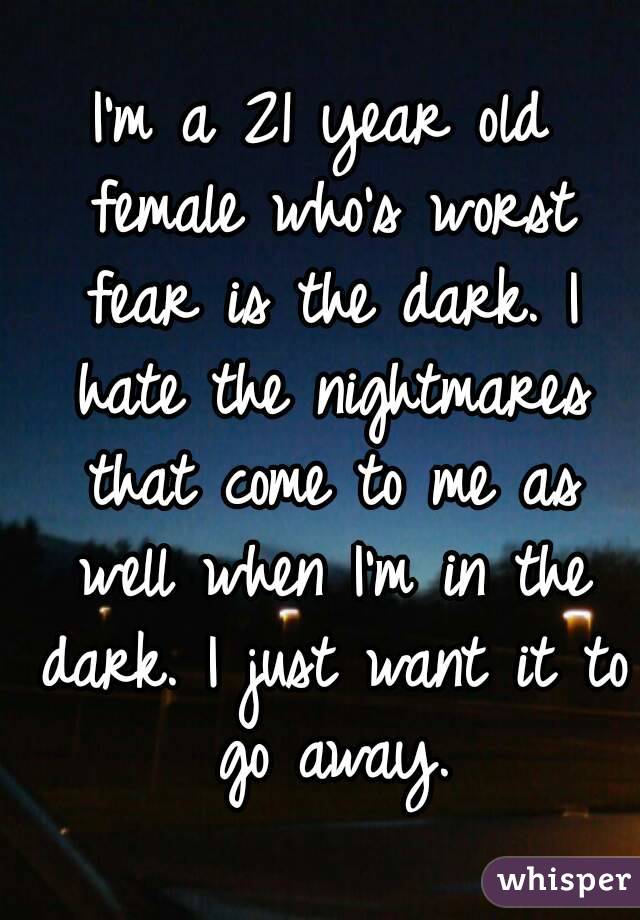 I'm a 21 year old female who's worst fear is the dark. I hate the nightmares that come to me as well when I'm in the dark. I just want it to go away.