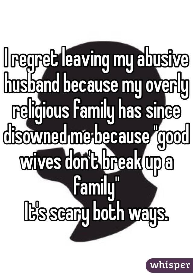 I regret leaving my abusive husband because my overly religious family has since disowned me because "good wives don't break up a family" 
It's scary both ways.
