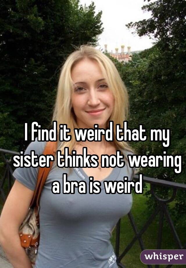 I find it weird that my sister thinks not wearing a bra is weird