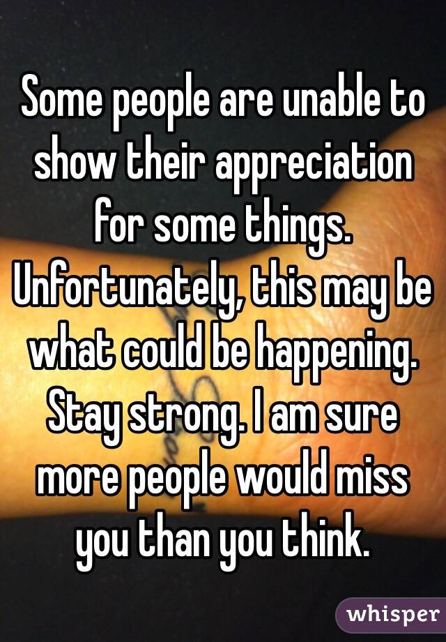 Some people are unable to show their appreciation for some things. Unfortunately, this may be what could be happening. Stay strong. I am sure more people would miss you than you think. 