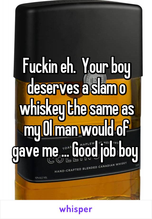 Fuckin eh.  Your boy deserves a slam o whiskey the same as my Ol man would of gave me ... Good job boy 