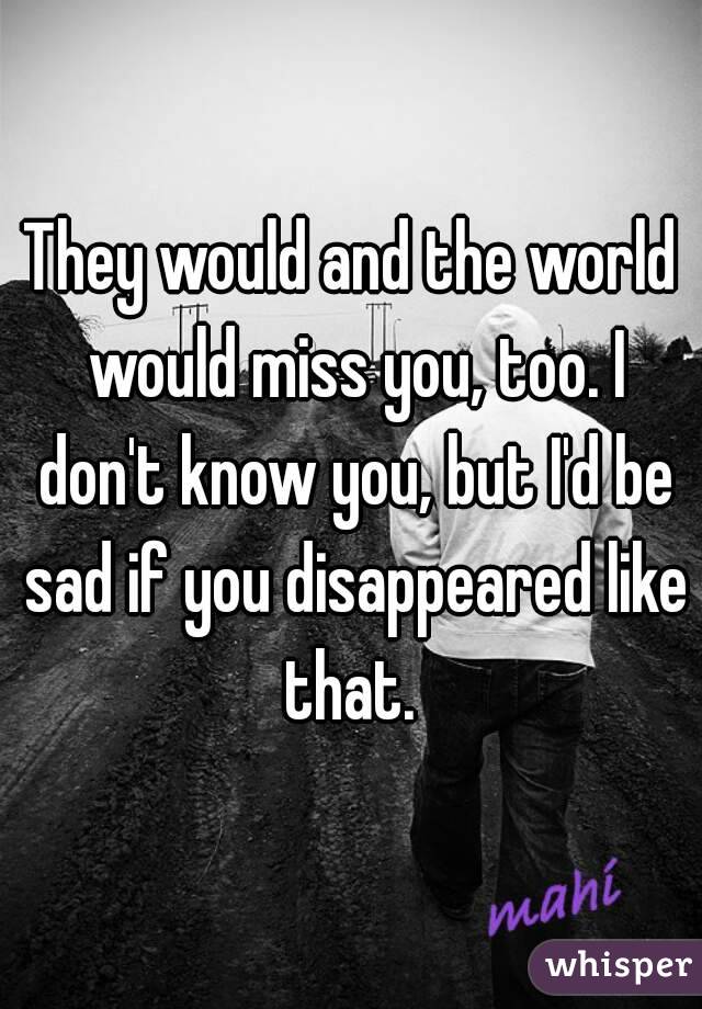 They would and the world would miss you, too. I don't know you, but I'd be sad if you disappeared like that. 
