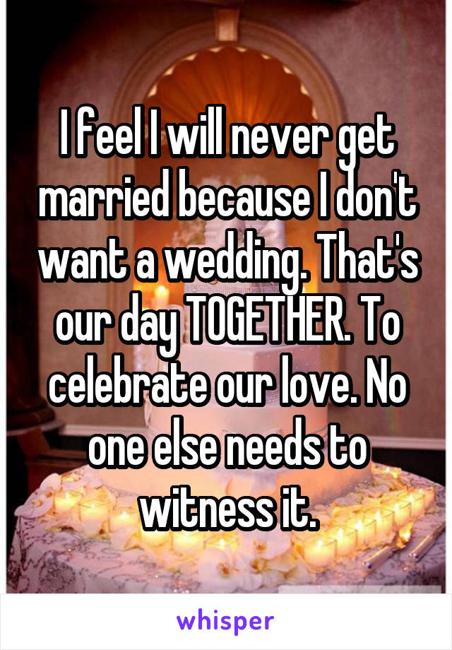 I feel I will never get married because I don't want a wedding. That's our day TOGETHER. To celebrate our love. No one else needs to witness it.