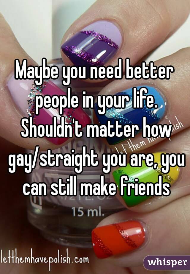 Maybe you need better people in your life. Shouldn't matter how gay/straight you are, you can still make friends