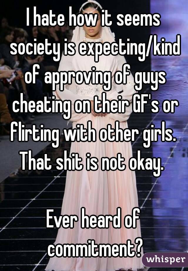 I hate how it seems society is expecting/kind of approving of guys cheating on their GF's or flirting with other girls.  That shit is not okay.  

Ever heard of commitment?