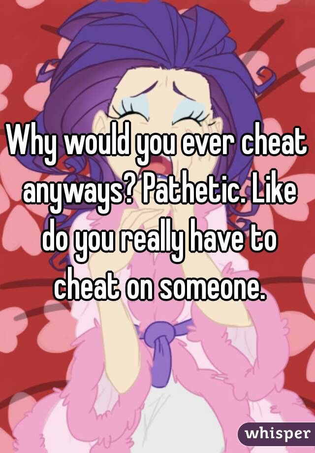 Why would you ever cheat anyways? Pathetic. Like do you really have to cheat on someone.
