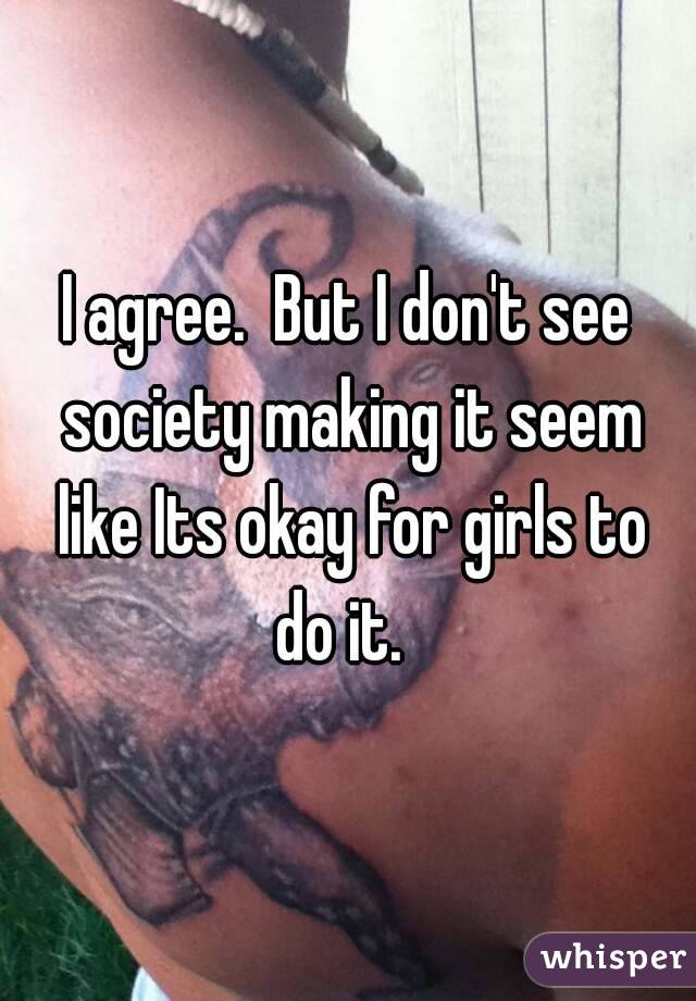 I agree.  But I don't see society making it seem like Its okay for girls to do it.  