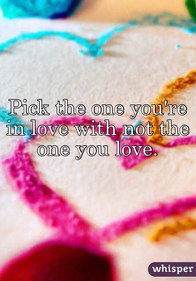 Pick the one you're in love with not the one you love.
