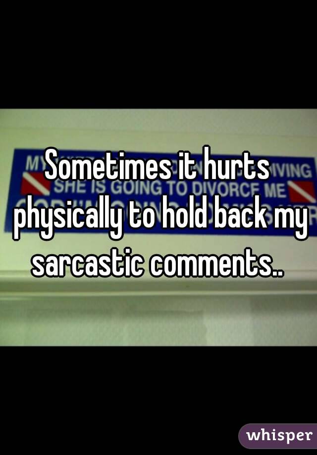 Sometimes it hurts physically to hold back my sarcastic comments.. 