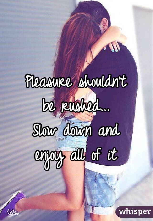 Pleasure shouldn't 
be rushed...
Slow down and 
enjoy all of it