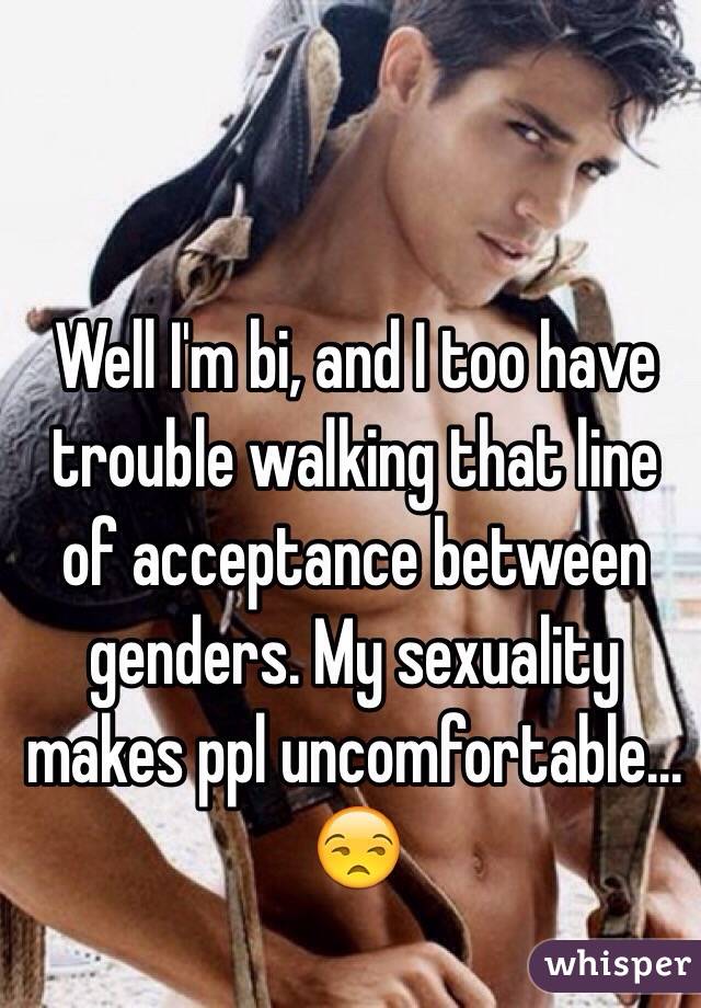Well I'm bi, and I too have trouble walking that line of acceptance between genders. My sexuality makes ppl uncomfortable... 
😒