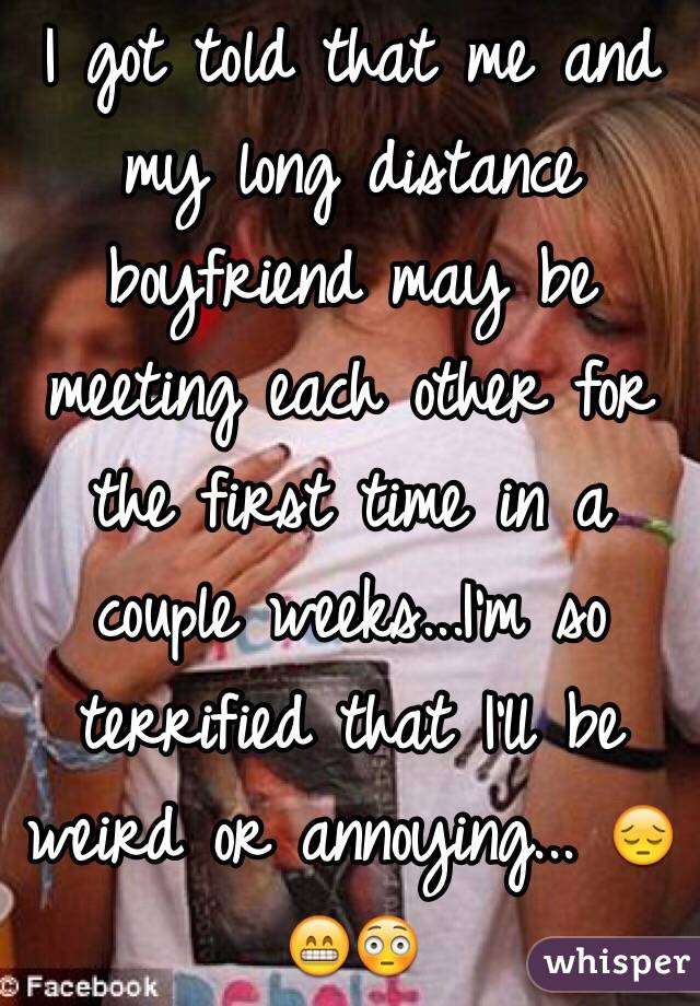 I got told that me and my long distance boyfriend may be meeting each other for the first time in a couple weeks...I'm so terrified that I'll be weird or annoying... 😔😁😳