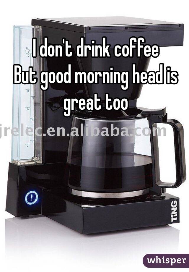 I don't drink coffee
But good morning head is great too