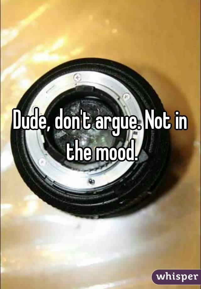 Dude, don't argue. Not in the mood.