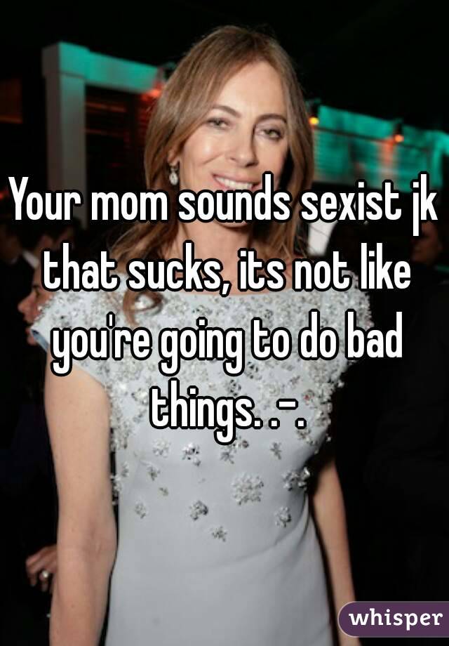 Your mom sounds sexist jk that sucks, its not like you're going to do bad things. .-.