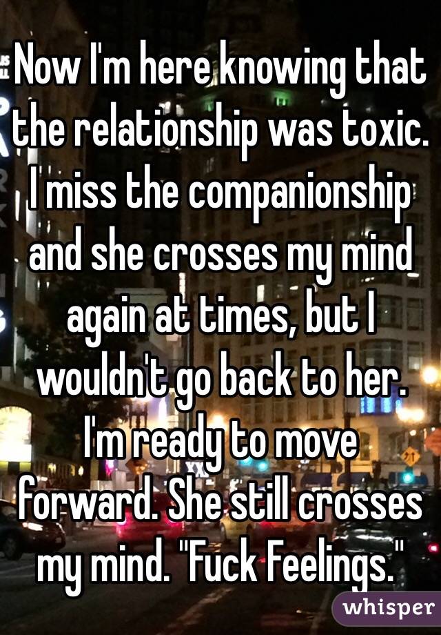 Now I'm here knowing that the relationship was toxic. I miss the companionship and she crosses my mind again at times, but I wouldn't go back to her. I'm ready to move forward. She still crosses my mind. "Fuck Feelings."