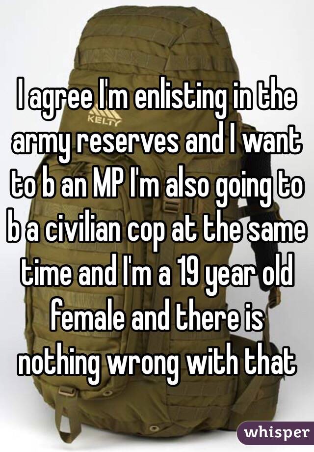 I agree I'm enlisting in the army reserves and I want to b an MP I'm also going to b a civilian cop at the same time and I'm a 19 year old female and there is nothing wrong with that