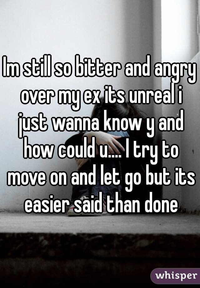 Im still so bitter and angry over my ex its unreal i just wanna know y and how could u.... I try to move on and let go but its easier said than done