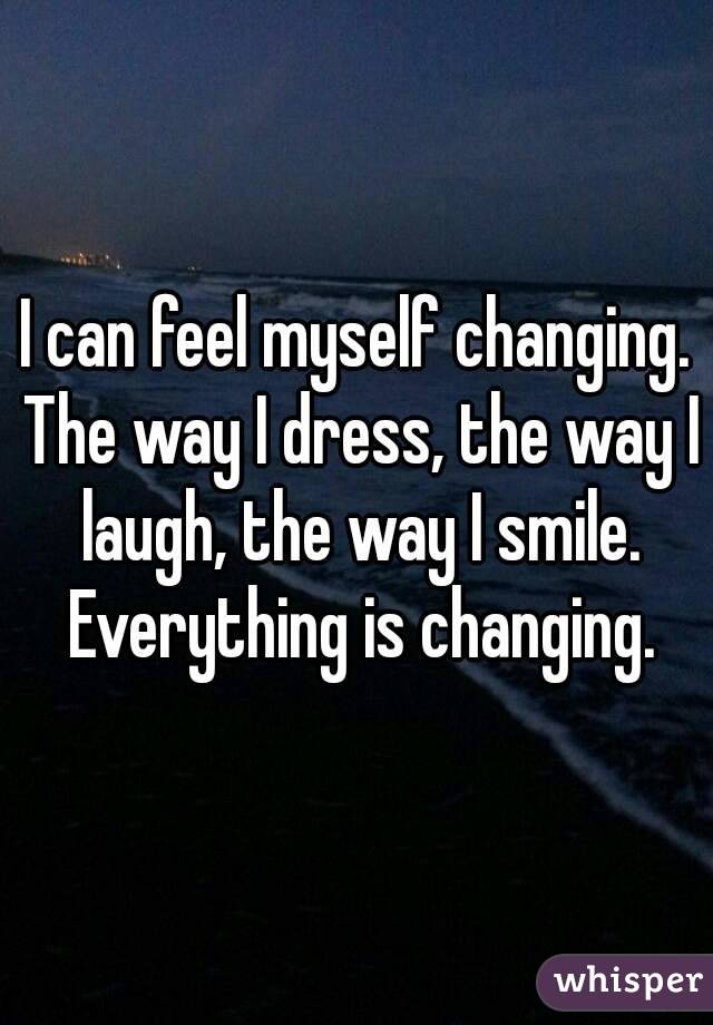 I can feel myself changing. The way I dress, the way I laugh, the way I smile. Everything is changing.