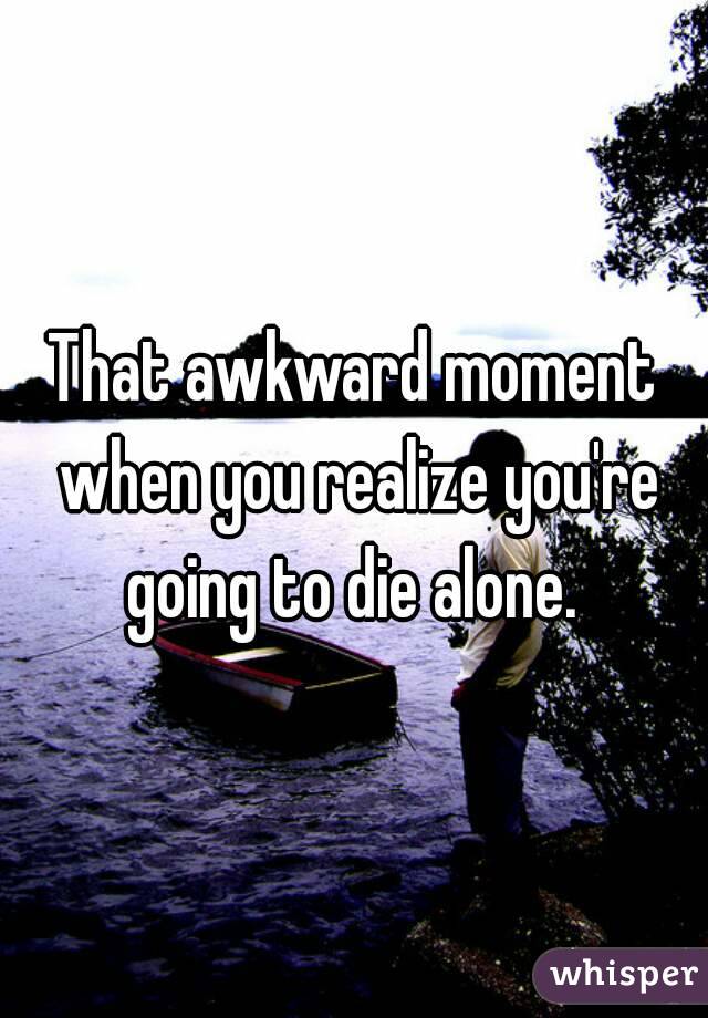 That awkward moment when you realize you're going to die alone. 
