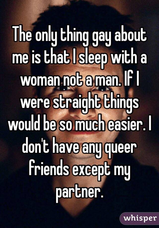 The only thing gay about me is that I sleep with a woman not a man. If I were straight things would be so much easier. I don't have any queer friends except my partner. 