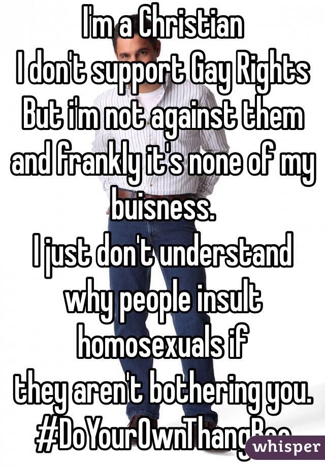 I'm a Christian
I don't support Gay Rights
But i'm not against them
and frankly it's none of my buisness.
I just don't understand why people insult homosexuals if
they aren't bothering you.
#DoYourOwnThangBoo