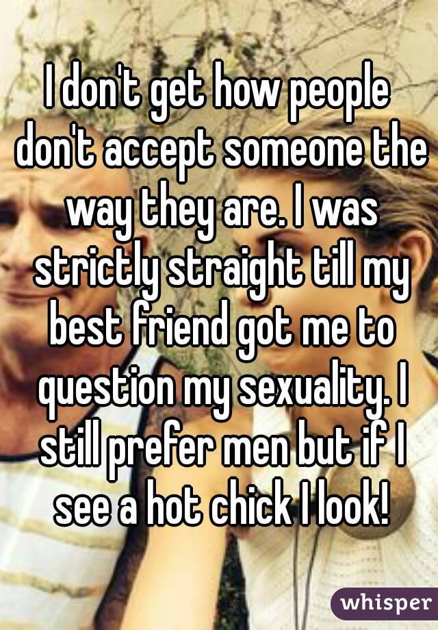I don't get how people don't accept someone the way they are. I was strictly straight till my best friend got me to question my sexuality. I still prefer men but if I see a hot chick I look!