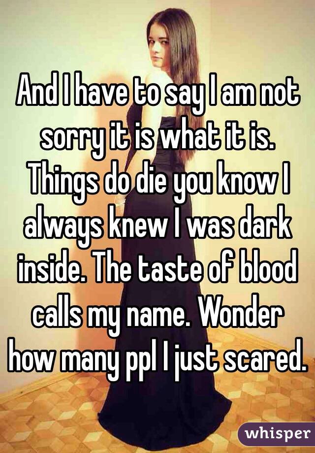 And I have to say I am not sorry it is what it is. Things do die you know I always knew I was dark inside. The taste of blood calls my name. Wonder how many ppl I just scared. 