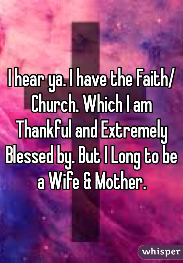 I hear ya. I have the Faith/Church. Which I am Thankful and Extremely Blessed by. But I Long to be a Wife & Mother.