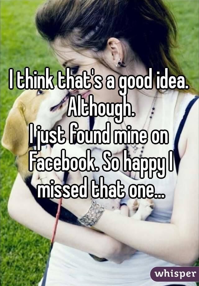 I think that's a good idea. Although.
I just found mine on Facebook. So happy I missed that one...