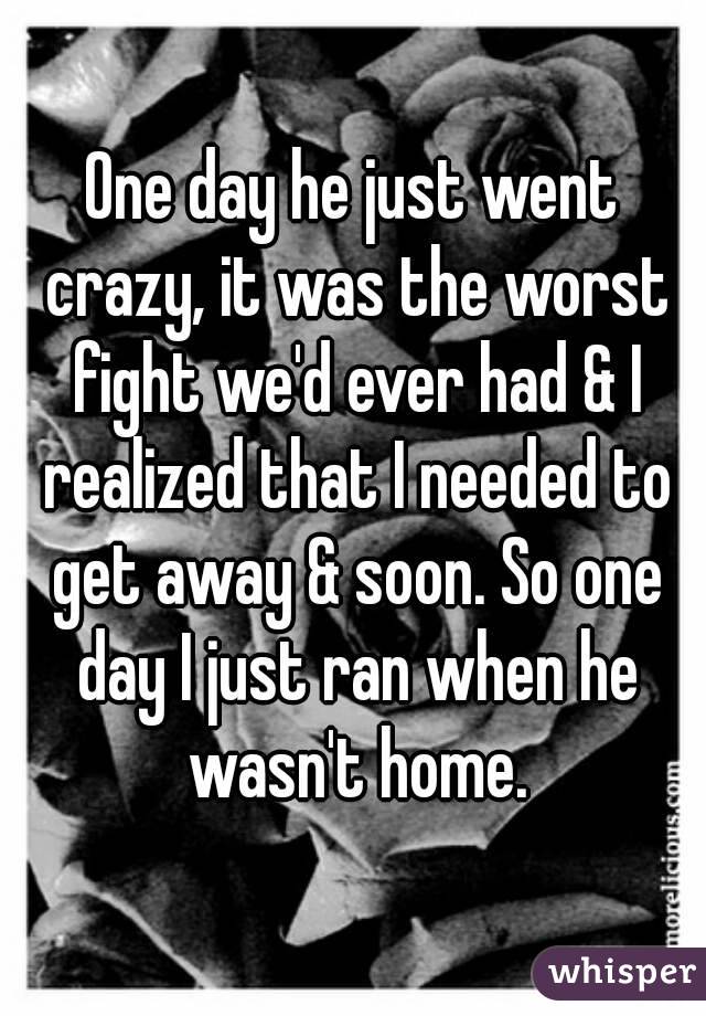 One day he just went crazy, it was the worst fight we'd ever had & I realized that I needed to get away & soon. So one day I just ran when he wasn't home.