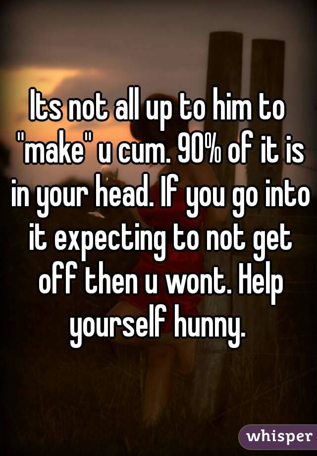 Its not all up to him to "make" u cum. 90% of it is in your head. If you go into it expecting to not get off then u wont. Help yourself hunny. 