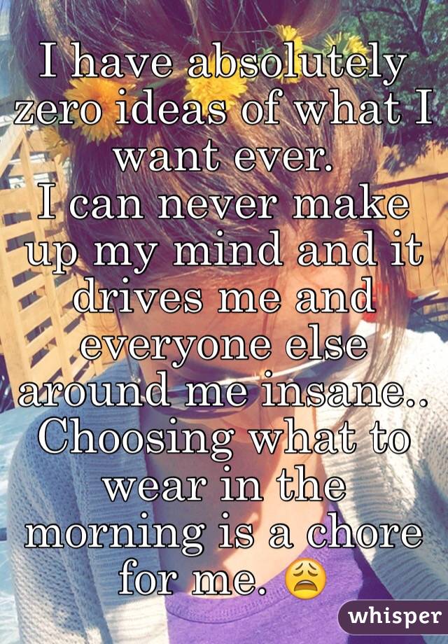 I have absolutely zero ideas of what I want ever. 
I can never make up my mind and it drives me and everyone else around me insane.. 
Choosing what to wear in the morning is a chore for me. 😩