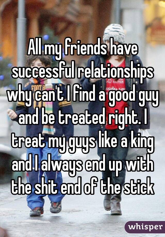 All my friends have successful relationships why can't I find a good guy and be treated right. I treat my guys like a king and I always end up with the shit end of the stick 