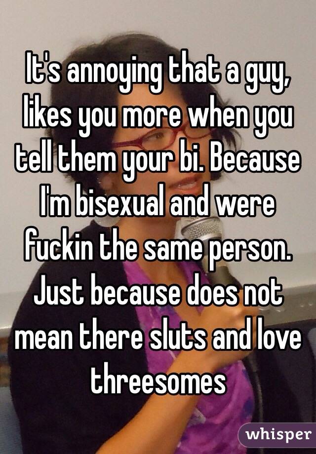 It's annoying that a guy, likes you more when you tell them your bi. Because I'm bisexual and were fuckin the same person. Just because does not mean there sluts and love threesomes 