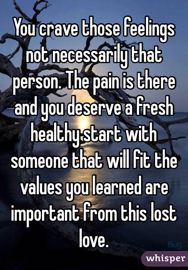 You crave those feelings not necessarily that person. The pain is there and you deserve a fresh healthy start with someone that will fit the values you learned are important from this lost love. 