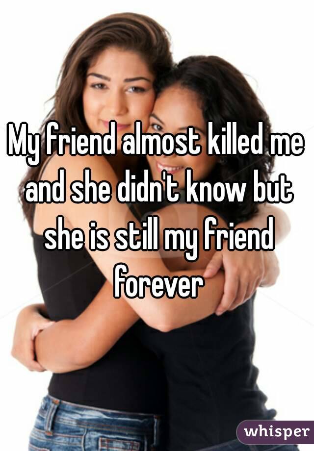 My friend almost killed me and she didn't know but she is still my friend forever
